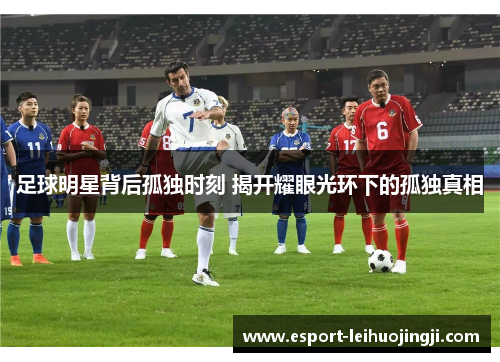 足球明星背后孤独时刻 揭开耀眼光环下的孤独真相