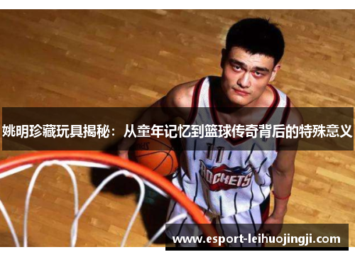 姚明珍藏玩具揭秘：从童年记忆到篮球传奇背后的特殊意义
