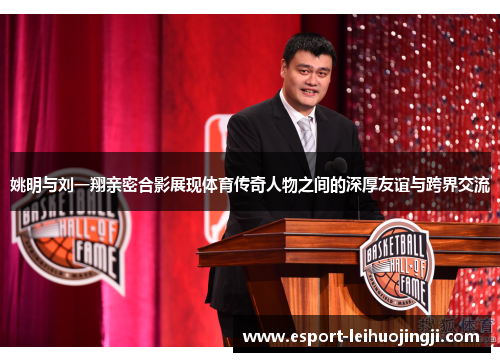 姚明与刘一翔亲密合影展现体育传奇人物之间的深厚友谊与跨界交流