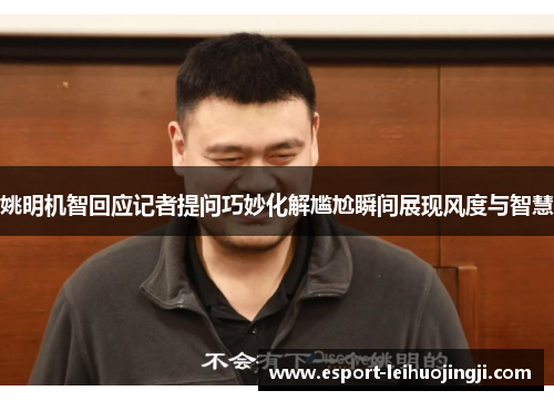 姚明机智回应记者提问巧妙化解尴尬瞬间展现风度与智慧