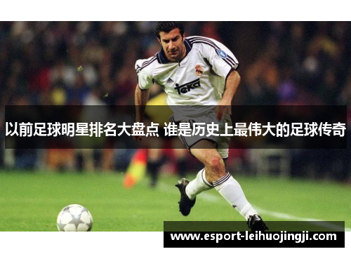 以前足球明星排名大盘点 谁是历史上最伟大的足球传奇