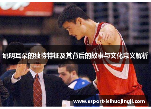 姚明耳朵的独特特征及其背后的故事与文化意义解析