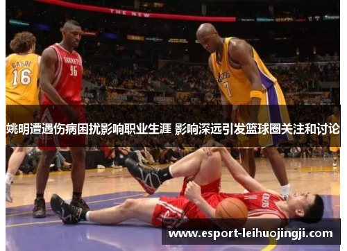 姚明遭遇伤病困扰影响职业生涯 影响深远引发篮球圈关注和讨论