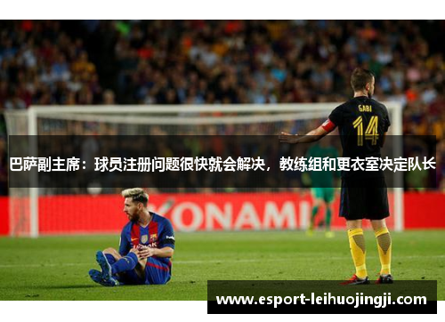 巴萨副主席：球员注册问题很快就会解决，教练组和更衣室决定队长