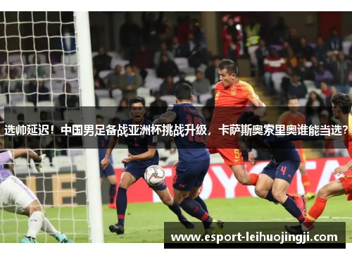 选帅延迟！中国男足备战亚洲杯挑战升级，卡萨斯奥索里奥谁能当选？